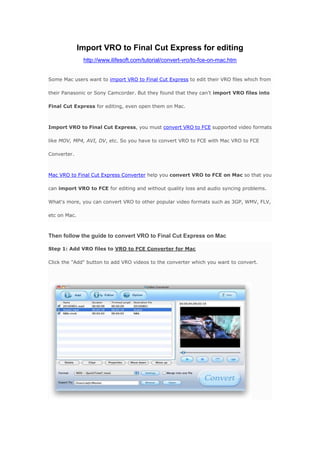 Import VRO to Final Cut Express for editing<br />http://www.ilifesoft.com/tutorial/convert-vro/to-fce-on-mac.htm <br />Some Mac users want to import VRO to Final Cut Express to edit their VRO files which from their Panasonic or Sony Camcorder. But they found that they can't import VRO files into Final Cut Express for editing, even open them on Mac.<br />Import VRO to Final Cut Express, you must convert VRO to FCE supported video formats like MOV, MP4, AVI, DV, etc. So you have to convert VRO to FCE with Mac VRO to FCE Converter.<br />Mac VRO to Final Cut Express Converter help you convert VRO to FCE on Mac so that you can import VRO to FCE for editing and without quality loss and audio syncing problems. What's more, you can convert VRO to other popular video formats such as 3GP, WMV, FLV, etc on Mac.<br />Then follow the guide to convert VRO to Final Cut Express on Mac<br />Step 1: Add VRO files to VRO to FCE Converter for MacClick the quot;
Addquot;
 button to add VRO videos to the converter which you want to convert.<br />Step 2: Select quot;
MOVquot;
 as the output formatChoose the quot;
MOVquot;
 from the drop-down list of profile “Format”. Hit the button “Browse” to select the saving place.<br />Step 3: Start ConvertingAfter all setting are done, you click the quot;
Convertquot;
 button to convert VRO to FCE on Mac.<br />Download Vro to FCE Converter for Mac      Purchase Vro to FCE Converter for Mac<br />