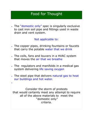 Food for Thought


•    The “domestic only” spec is singularly exclusive
     to cast iron soil pipe and fittings used in waste
     drain and vent system.

                    Not applicable to:

•    The copper pipes, drinking fountains or faucets
     that carry the potable water that we drink

•    The coils, fans and louvers in a HVAC system
     that moves the air that we breathe

•    The regulators and manifolds in a medical gas
     system delivering life saving oxygen

•    The steel pipe that delivers natural gas to heat
     our buildings and hot water.
•



              Consider the storm of protests
    that would certainly meet any attempt to require
         all of the above materials to meet the
                      “domestic only”
                         criteria.
 