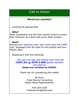 Call to Action

                   Would you consider?


•   Leveling the playing field

•  Why?
Allow competition and the free market system to exert
their influence as it does with every other product

• How?
Remove the “domestic only” and “must have the CISPI
logo” language from the spec for this project and your
Master Spec.

•   Replacing it with the following:

       ….the cast iron pipe and fittings shall meet the
       CISPI 301 or ASTM A-888 quality standard
                         and shall be
             listed and certified by IAPMO.

           Thank you for considering this matter

                         Ra Puriri
                  Trade Warrior Consulting
                 Matco Norca Representitive

                       435-229-2229
                  tradewarrior@gmail.com
 