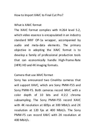 How to Import XAVC to Final Cut Pro?
What is XAVC format
The XAVC format complies with H.264 level 5.2,
which video essence is encapsulated in an industry
standard MXF OP-1a wrapper, accompanied by
audio and meta-data elements. The primary
objective in adopting the XAVC format is to
develop a family of professional production tools
that can economically handle High-Frame-Rate
(HFR) HD and 4K imaging formats.
Camera that use XAVC format
Sony has announced two CineAlta cameras that
will support XAVC, which are Sony PMW-F55 and
Sony PMW-F5. Both cameras record XAVC with a
color depth of 10 bits and 4:2:2 chroma
subsampling. The Sony PMW-F55 record XAVC
with 4K resolution at 60fps at 300 Mbit/s and 2K
resolution at 120 fps at 400 Mbit/s. The Sony
PMW-F5 can record XAVC with 2K resolution at
400 Mbit/s.

 