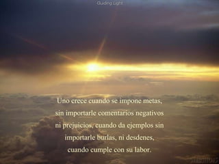 Uno crece cuando se impone metas, sin importarle comentarios negativos ni prejuicios, cuando da ejemplos sin importarle burlas, ni desdenes, cuando cumple con su labor. 