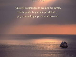 Uno crece asimilando lo que deja por detrás, construyendo lo que tiene por delante y  proyectando lo que puede ser el porvenir. 