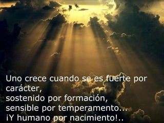 Uno crece cuando se es fuerte por carácter, sostenido por formación,  sensible por temperamento... ¡Y humano por nacimiento!.. 