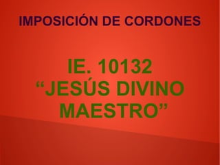 IMPOSICIÓN DE CORDONES
IE. 10132
“JESÚS DIVINO
MAESTRO”
 