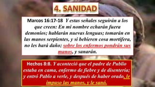 Marcos 16:17-18 Y estas señales seguirán a los
que creen: En mi nombre echarán fuera
demonios; hablarán nuevas lenguas; tomarán en
las manos serpientes, y si bebieren cosa mortífera,
no les hará daño; sobre los enfermos pondrán sus
manos, y sanarán.
Hechos 8:8. Y aconteció que el padre de Publio
estaba en cama, enfermo de fiebre y de disentería;
y entró Pablo a verle, y después de haber orado, le
impuso las manos, y le sanó.
 