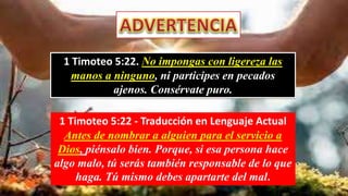 1 Timoteo 5:22. No impongas con ligereza las
manos a ninguno, ni participes en pecados
ajenos. Consérvate puro.
1 Timoteo 5:22 - Traducción en Lenguaje Actual
Antes de nombrar a alguien para el servicio a
Dios, piénsalo bien. Porque, si esa persona hace
algo malo, tú serás también responsable de lo que
haga. Tú mismo debes apartarte del mal.
 