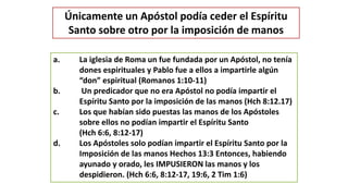 Únicamente un Apóstol podía ceder el Espíritu
Santo sobre otro por la imposición de manos
a. La iglesia de Roma un fue fundada por un Apóstol, no tenía
dones espirituales y Pablo fue a ellos a impartirle algún
“don” espiritual (Romanos 1:10-11)
b. Un predicador que no era Apóstol no podía impartir el
Espíritu Santo por la imposición de las manos (Hch 8:12.17)
c. Los que habían sido puestas las manos de los Apóstoles
sobre ellos no podían impartir el Espíritu Santo
(Hch 6:6, 8:12-17)
d. Los Apóstoles solo podían impartir el Espíritu Santo por la
Imposición de las manos Hechos 13:3 Entonces, habiendo
ayunado y orado, les IMPUSIERON las manos y los
despidieron. (Hch 6:6, 8:12-17, 19:6, 2 Tim 1:6)
 