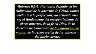 Hebreos 6:1-2 Por tanto, dejando ya los
rudimentos de la doctrina de Cristo, vamos
adelante a la perfección; no echando otra
vez el fundamento del arrepentimiento de
obras muertas, de la fe en Dios, de la
doctrina de bautismos, de la imposición de
manos, de la resurrección de los muertos y
del juicio eterno.
 