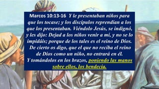 Marcos 10:13-16 Y le presentaban niños para
que los tocase; y los discípulos reprendían a los
que los presentaban. Viéndolo Jesús, se indignó,
y les dijo: Dejad a los niños venir a mí, y no se lo
impidáis; porque de los tales es el reino de Dios.
De cierto os digo, que el que no reciba el reino
de Dios como un niño, no entrará en él.
Y tomándolos en los brazos, poniendo las manos
sobre ellos, los bendecía.
 