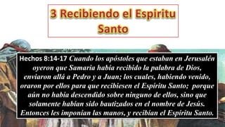 Hechos 8:14-17 Cuando los apóstoles que estaban en Jerusalén
oyeron que Samaria había recibido la palabra de Dios,
enviaron allá a Pedro y a Juan; los cuales, habiendo venido,
oraron por ellos para que recibiesen el Espíritu Santo; porque
aún no había descendido sobre ninguno de ellos, sino que
solamente habían sido bautizados en el nombre de Jesús.
Entonces les imponían las manos, y recibían el Espíritu Santo.
 