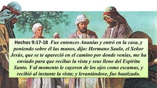 Hechos 9:17-18 Fue entonces Ananías y entró en la casa, y
poniendo sobre él las manos, dijo: Hermano Saulo, el Señor
Jesús, que se te apareció en el camino por donde venías, me ha
enviado para que recibas la vista y seas lleno del Espíritu
Santo. Y al momento le cayeron de los ojos como escamas, y
recibió al instante la vista; y levantándose, fue bautizado.
 