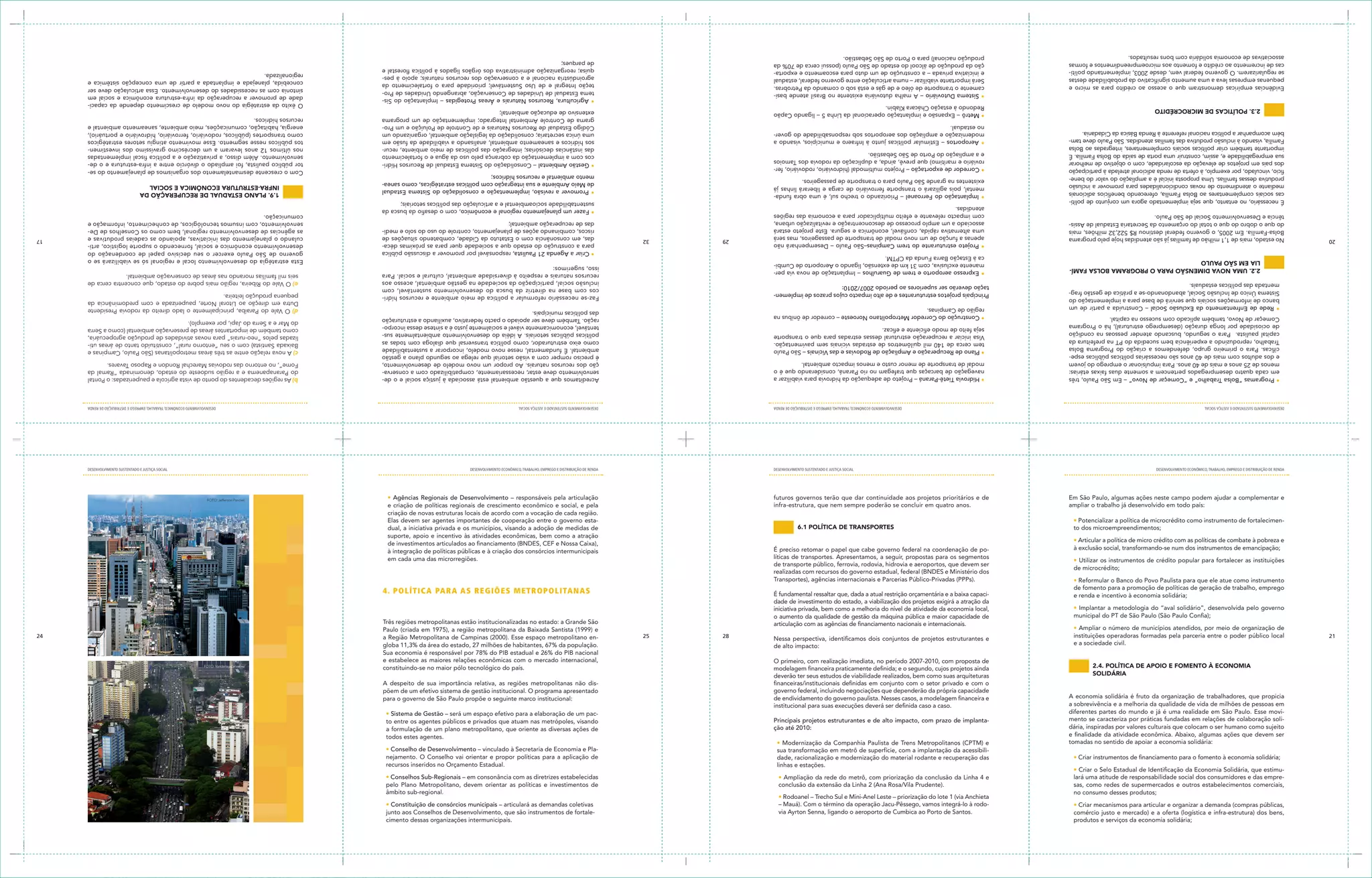 produtos e serviços da economia solidária;                                                                                                                                                              cimento dessas organizações intermunicipais.
     comércio justo e mercado) e a oferta (logística e infra-estrutura) dos bens,         via Ayrton Senna, ligando o aeroporto de Cumbica ao Porto de Santos.                                               junto aos Conselhos de Desenvolvimento, que são instrumentos de fortale-
     • Criar mecanismos para articular e organizar a demanda (compras públicas,           – Mauá). Com o término da operação Jacu-Pêssego, vamos integrá-lo à rodo-                                          • Constituição de consórcios municipais – articulará as demandas coletivas
                                                                                          • Rodoanel – Trecho Sul e Mini-Anel Leste – priorização do lote 1 (via Anchieta
     no consumo desses produtos;                                                                                                                                                                            âmbito sub-regional.
     sas, como redes de supermercados e outros estabelecimentos comerciais,               conclusão da extensão da Linha 2 (Ana Rosa/Vila Prudente).                                                        pelo Plano Metropolitano, devem orientar as políticas e investimentos de
     lará uma atitude de responsabilidade social dos consumidores e das empre-            • Ampliação da rede do metrô, com priorização da conclusão da Linha 4 e                                           • Conselhos Sub-Regionais – em consonância com as diretrizes estabelecidas
     • Criar o Selo Estadual de Identificação da Economia Solidária, que estimu-
                                                                                          linhas e estações.                                                                                                recursos inseridos no Orçamento Estadual.
       • Criar instrumentos de financiamento para o fomento à economia solidária;         dade, racionalização e modernização do material rodante e recuperação das                                         nejamento. O Conselho vai orientar e propor políticas para a aplicação de
                                                                                          sua transformação em metrô de superfície, com a implantação da acessibili-                                        • Conselho de Desenvolvimento – vinculado à Secretaria de Economia e Pla-
     tomadas no sentido de apoiar a economia solidária:                                   • Modernização da Companhia Paulista de Trens Metropolitanos (CPTM) e
     e finalidade da atividade econômica. Abaixo, algumas ações que devem ser                                                                                                                               todos estes agentes.
     dária, inspiradas por valores culturais que colocam o ser humano como sujeito        ção até 2010:                                                                                                     a formulação de um plano metropolitano, que oriente as diversas ações de
     mento se caracteriza por práticas fundadas em relações de colaboração soli-          Principais projetos estruturantes e de alto impacto, com prazo de implanta-                                       to entre os agentes públicos e privados que atuam nas metrópoles, visando
     diferentes partes do mundo e já é uma realidade em São Paulo. Esse movi-                                                                                                                               • Sistema de Gestão – será um espaço efetivo para a elaboração de um pac-
     a sobrevivência e a melhoria da qualidade de vida de milhões de pessoas em           institucional para suas execuções deverá ser definida caso a caso.
     A economia solidária é fruto da organização de trabalhadores, que propicia           de endividamento do governo paulista. Nesses casos, a modelagem financeira e                                      para o governo de São Paulo propõe o seguinte marco institucional:
                                                                                          governo federal, incluindo negociações que dependerão da própria capacidade                                       põem de um efetivo sistema de gestão institucional. O programa apresentado
                                                                                          financeiras/institucionais definidas em conjunto com o setor privado e com o                                      A despeito de sua importância relativa, as regiões metropolitanas não dis-
                       soliDária                                                          deverão ter seus estudos de viabilidade realizados, bem como suas arquiteturas
                       2.4. política De apoio e fomento à economia                        modelagem financeira praticamente definida; e o segundo, cujos projetos ainda                                     constituindo-se no maior pólo tecnológico do país.                                                     FOTO: Vanderley Celestino
                                                                                          O primeiro, com realização imediata, no período 2007-2010, com proposta de                                        e estabelece as maiores relações econômicas com o mercado internacional,
                                                                                                                                                                                                            Sua economia é responsável por 78% do PIB estadual e 26% do PIB nacional
     e a sociedade civil.                                                                 de alto impacto:                                                                                                  globa 11,3% da área do estado, 27 milhões de habitantes, 67% da população.
21                                                                                        Nessa perspectiva, identificamos dois conjuntos de projetos estruturantes e                             28   25   a Região Metropolitana de Campinas (2000). Esse espaço metropolitano en-                                                                                                                        24
     instituições operadoras formadas pela parceria entre o poder público local
     • Ampliar o número de municípios atendidos, por meio de organização de                                                                                                                                 Paulo (criada em 1975), a região metropolitana da Baixada Santista (1999) e
                                                                                          articulação com as agências de financiamento nacionais e internacionais.                                          Três regiões metropolitanas estão institucionalizadas no estado: a Grande São
     municipal do PT de São Paulo (São Paulo Confia);                                     o aumento da qualidade de gestão da máquina pública e maior capacidade de
     • Implantar a metodologia do “aval solidário”, desenvolvida pelo governo             iniciativa privada, bem como a melhoria do nível de atividade da economia local,
                                                                                          dade de investimento do estado, a viabilização dos projetos exigirá a atração da
     e renda e incentivo à economia solidária;                                            É fundamental ressaltar que, dada a atual restrição orçamentária e a baixa capaci-
     de fomento para a promoção de políticas de geração de trabalho, emprego
                                                                                                                                                                                                                4. POL ÍT icA PA RA A S R eGi ÕeS Me TR OP OLi TAnA S
     • Reformular o Banco do Povo Paulista para que ele atue como instrumento             Transportes), agências internacionais e Parcerias Público-Privadas (PPPs).
                                                                                          realizadas com recursos do governo estadual, federal (BNDES e Ministério dos
     de microcrédito;
                                                                                          de transporte público, ferrovia, rodovia, hidrovia e aeroportos, que devem ser
     • Utilizar os instrumentos de crédito popular para fortalecer as instituições                                                                                                                          em cada uma das microrregiões.
                                                                                          líticas de transportes. Apresentamos, a seguir, propostas para os segmentos
                                                                                          É preciso retomar o papel que cabe governo federal na coordenação de po-                                          à integração de políticas públicas e à criação dos consórcios intermunicipais
     à exclusão social, transformando-se num dos instrumentos de emancipação;
                                                                                                                                                                                                            de investimentos articulados ao financiamento (BNDES, CEF e Nossa Caixa),
     • Articular a política de micro crédito com as políticas de combate à pobreza e
                                                                                                                                                                                                            suporte, apoio e incentivo às atividades econômicas, bem como a atração
     to dos microempreendimentos;                                                                                              6.1 política De transportes                                                  dual, a iniciativa privada e os municípios, visando a adoção de medidas de
     • Potencializar a política de microcrédito como instrumento de fortalecimen-                                                                                                                           Elas devem ser agentes importantes de cooperação entre o governo esta-
                                                                                                                                                                                                            criação de novas estruturas locais de acordo com a vocação de cada região.
     ampliar o trabalho já desenvolvido em todo país:                                     infra-estrutura, que nem sempre poderão se concluir em quatro anos.                                               e criação de políticas regionais de crescimento econômico e social, e pela
                                                                                                                                                                                                                                                                                                                   FOTO: Jefferson Pancieri
     Em São Paulo, algumas ações neste campo podem ajudar a complementar e                futuros governos terão que dar continuidade aos projetos prioritários e de                                        • Agências Regionais de Desenvolvimento – responsáveis pela articulação
     DESENVOLVIMENTO ECONôMICO, TRAbALhO, EMPREgO E DISTRIbUIÇÃO DE RENDA                                                                           DESENVOLVIMENTO SUSTENTADO E JUSTIÇA SOCIAL             DESENVOLVIMENTO ECONôMICO, TRAbALhO, EMPREgO E DISTRIbUIÇÃO DE RENDA                                                                              DESENVOLVIMENTO SUSTENTADO E JUSTIÇA SOCIAL
     DESENVOLVIMENTO SUSTENTADO E JUSTIÇA SOCIAL                                                                           DESENVOLVIMENTO ECONôMICO, TRAbALhO, EMPREgO E DISTRIbUIÇÃO DE RENDA             DESENVOLVIMENTO SUSTENTADO E JUSTIÇA SOCIAL                                                                              DESENVOLVIMENTO ECONôMICO, TRAbALhO, EMPREgO E DISTRIbUIÇÃO DE RENDA
       • Programas “Bolsa Trabalho” e “Começar de Novo” – Em São Paulo, três               • Hidrovia Tietê-Paraná – Projeto de adequação da hidrovia para viabilizar a                                     Acreditamos que a questão ambiental está associada à justiça social e o de-        b) As regiões decadentes do ponto de vista agrícola e pauperizadas: o Pontal
       em cada quatro desempregados pertencem a somente duas faixas etárias:               navegação de barcaças que trafegam no rio Paraná, considerando que é o                                           senvolvimento deve estar, necessariamente, compatibilizado com a conserva-         do Paranapanema e a região sudoeste do estado, denominada “Ramal da
       menos de 25 anos e mais de 40 anos. Para impulsionar o emprego do jovem             modal de transporte de menor custo e menos impacto ambiental.                                                    ção dos recursos naturais. Ao propor um novo modelo de desenvolvimento,            Fome”, no entorno das rodovias Marechal Rondon e Raposo Tavares.
       e dos adultos com mais de 40 anos são necessárias políticas públicas espe-                                                                                                                           é preciso romper com a visão setorial que relega ao segundo plano a gestão
                                                                                           • Plano de Recuperação e Ampliação de Rodovias e das Vicinais – São Paulo                                        ambiental. É fundamental, nesse novo modelo, incorporar a sustentabilidade         c) A nova relação entre as três áreas metropolitanas (São Paulo, Campinas e
       cíficas. Para o primeiro grupo, defendemos a criação do Programa Bolsa
                                                                                           tem cerca de 140 mil quilômetros de estradas vicinais sem pavimentação.                                          como eixo estruturador, como política transversal que dialoga com todas as         Baixada Santista) com o seu “entorno rural”, constituído tanto de áreas uti-
       Trabalho, reproduzindo a experiência bem sucedida do PT na prefeitura da
                                                                                           Visa iniciar a recuperação estrutural dessas estradas para que o transporte                                      políticas públicas setoriais. A idéia do desenvolvimento ambientalmente sus-       lizadas pelos “neo-rurais” para novas atividades de produção agropecuária,
       capital paulista. Para o segundo, buscando atender pessoas na condição
                                                                                           seja feito de modo eficiente e eficaz.                                                                           tentável, economicamente viável e socialmente justo é a síntese dessa incorpo-     como também de importantes áreas de preservação ambiental (como a Serra
       de ociosidade por longa duração (desemprego estrutural), há o Programa
                                                                                                                                                                                                            ração. Também deve ser apoiado o pacto federativo, auxiliando a estruturação       do Mar e a Serra do Japi, por exemplo).
       Começar de Novo, também aplicado com sucesso na capital.                            • Construção do Corredor Metropolitano Noroeste – corredor de ônibus na
                                                                                           região de Campinas.                                                                                              das políticas municipais.                                                          d) O Vale do Paraíba, principalmente o lado direito da rodovia Presidente
       • Rede de Enfrentamento da Exclusão Social – Construída a partir de um
       banco de informações sociais que servirá de base para a implementação do                                                                                                                                                                                                                Dutra em direção ao Litoral Norte, pauperizada e com predominância da
                                                                                          Principais projetos estruturantes e de alto impacto cujos prazos de implemen-                                     Faz-se necessário reformular a política de meio ambiente e recursos hídri-         pequena produção leiteira.
       Sistema Único de Inclusão Social, abandonando-se a prática de gestão frag-                                                                                                                           cos com base na diretriz da busca do desenvolvimento sustentável, com
       mentada das políticas estaduais.                                                   tação deverão ser superiores ao período 2007/2010:
                                                                                                                                                                                                            inclusão social, participação da sociedade na gestão ambiental, acesso aos         e) O Vale do Ribeira, região mais pobre do estado, que concentra cerca de
                                                                                                                                                                                                            recursos naturais e respeito à diversidade ambiental, cultural e social. Para      seis mil famílias morando nas áreas de conservação ambiental.
                 2.2. uma nova Dimensão para o programa bolsa famí-                        • Expresso aeroporto e trem de Guarulhos – Implantação de nova via per-
                                                                                           manente exclusiva, com 31 km de extensão, ligando o Aeroporto de Cumbi-                                          isso, sugerimos:
                 lia em são paulo                                                                                                                                                                                                                                                             Esta estratégia do desenvolvimento local e regional só se viabilizará se o
                                                                                           ca à Estação Barra Funda da CPTM.
                                                                                                                                                                                                              • Criar a Agenda 21 Paulista, responsável por promover a discussão pública      governo de São Paulo exercer o seu decisivo papel de coordenação do
                                                                                           • Projeto estruturante do trem Campinas–São Paulo – Desempenhará não                                               para a construção do estado que a sociedade quer para as próximas déca-         desenvolvimento econômico e social, fornecendo o suporte logístico, arti-
20   No estado, mais de 1,1 milhâo de famílias já são atendidas hoje pelo programa                                                                                                                29   32     das, em consonância com o Estatuto da Cidade, combatendo situações de           culando o planejamento das iniciativas, apoiando as cadeias produtivas e                                      17
                                                                                           apenas a função de um novo modal de transporte de passageiros, mas será
     Bolsa-Família. Em 2005, o governo federal destinou R$ 522,32 milhões, mais            uma alternativa rápida, confiável, econômica e segura. Este projeto estará                                         riscos, combinando ações de planejamento, controle do uso do solo e medi-       as agências de desenvolvimento regional, bem como os Conselhos de De-
     do que o dobro do que o total do orçamento da Secretaria Estadual de Assis-           associado a um amplo processo de desconcentração e revitalização urbana,                                           das de recuperação ambiental;                                                   senvolvimento, com insumos tecnológicos, de conhecimento, informação e
     tência e Desenvolvimento Social de São Paulo.                                         com impacto relevante e efeito multiplicador para a economia das regiões                                                                                                                           comunicação.
                                                                                           atendidas.                                                                                                         • Fazer um planejamento regional e econômico, com o desafio da busca da
     É necessário, no entanto, que seja implementado agora um conjunto de políti-                                                                                                                             sustentabilidade socioambiental e a articulação das políticas setoriais;
     cas sociais complementares ao Bolsa Família, oferecendo benefícios adicionais         • Implantação do Ferroanel – Priorizando o trecho sul, é uma obra funda-                                                                                                                                   1.9. plano estaDual De recuperação Da
                                                                                           mental, pois agilizará o transporte ferroviário de carga e liberará linhas já                                      • Promover a revisão, implementação e consolidação do Sistema Estadual
     mediante o atendimento de novas condicionalidades para promover a inclusão                                                                                                                               de Meio Ambiente e sua integração com políticas estratégicas, como sanea-               infra-estrutura econômica e social
     produtiva dessas famílias. Uma proposta inicial é a ampliação do valor do bene-       existentes na grande São Paulo para o transporte de passageiros.
                                                                                                                                                                                                              mento ambiental e recursos hídricos;
     fício, vinculado, por exemplo, à oferta de renda adicional atrelada à participação    • Corredor de exportação – Projeto multimodal (hidroviário, rodoviário, fer-                                                                                                                       Com o crescente desmantelamento dos organismos de planejamento do se-
     dos pais em projetos de elevação da escolaridade, com o objetivo de melhorar          roviário e marítimo) que prevê, ainda, a duplicação da rodovia dos Tamoios                                         • Gestão Ambiental – Consolidação do Sistema Estadual de Recursos Hídri-        tor público paulista, foi ampliado o divórcio entre a infra-estrutura e o de-
     sua empregabilidade e, assim, construir uma porta de saída do Bolsa Família. É        e a ampliação do Porto de São Sebastião.                                                                           cos com a implementação da cobrança pelo uso da água e o fortalecimento         senvolvimento. Além disso, a privatização e a política fiscal implementadas
     importante também criar políticas sociais complementares, integradas ao Bolsa                                                                                                                            das instâncias decisórias; integração das políticas de meio ambiente, recur-    nos últimos 12 anos levaram a um decréscimo gravíssimo dos investimen-
     Família, visando à inclusão produtiva das famílias atendidas. São Paulo deve tam-     • Aeroportos – Estimular políticas junto à Infraero e municípios, visando a                                        sos hídricos e saneamento ambiental, analisando a viabilidade da fusão em       tos públicos nesse segmento. Esse movimento atingiu setores estratégicos
     bém acompanhar a política nacional referente à Renda Básica da Cidadania.             modernização e ampliação dos aeroportos sob responsabilidade do gover-                                             uma única secretaria; consolidação da legislação ambiental, organizando um      como transportes (públicos, rodoviário, ferroviário, hidroviário e portuário),
                                                                                           no estadual.                                                                                                       Código Estadual de Recursos Naturais e de Controle de Poluição e um Pro-        energia, habitação, comunicações, meio ambiente, saneamento ambiental e
                                                                                                                                                                                                              grama de Controle Ambiental Integrado; implementação de um programa             recursos hídricos.
                                                                                           • Metrô – Expansão e implantação operacional da Linha 5 – ligando Capão                                            extensivo de educação ambiental;
                 2.3. políticas De microcréDito                                            Redondo à estação Chácara Klabin.                                                                                                                                                                  O êxito da estratégia do novo modelo de crescimento depende da capaci-
                                                                                                                                                                                                              • Agricultura, Recursos Naturais e Áreas Protegidas – Implantação do Sis-       dade de promover a recuperação da infra-estrutura econômica e social em
                                                                                           • Sistema Dutoviário – A malha dutoviária existente no Brasil atende basi-                                         tema Estadual de Unidades de Conservação, abrangendo Unidades de Pro-
     Evidências empíricas demonstram que o acesso ao crédito para as micro e               camente o transporte de óleo e de gás e está sob o comando da Petrobras.                                                                                                                           sintonia com as necessidades do desenvolvimento. Essa articulação deve ser
                                                                                                                                                                                                              teção Integral e de Uso Sustentável; prioridade para o fortalecimento da        concebida, planejada e implantada a partir de uma concepção sistêmica e
     pequenas empresas leva a uma aumento significativo da probabilidade destas            Será importante viabilizar – numa articulação entre governo federal, estadual                                      agroindústria nacional e a conservação dos recursos naturais; apoio à pes-
     se regularizarem. O governo federal vem, desde 2003, implementando políti-            e iniciativa privada – a construção de um duto para escoamento e exporta-                                                                                                                          regionalizada.
                                                                                                                                                                                                              quisa; reorganização administrativa dos órgãos ligados à política florestal e
     cas de incremento ao crédito e fomento aos microempreendimentos e formas              ção da produção de álcool do estado de São Paulo (possui cerca de 70% da                                           de parques;
     associativas de economia solidária com bons resultados.                               produção nacional) para o Porto de São Sebastião.
 