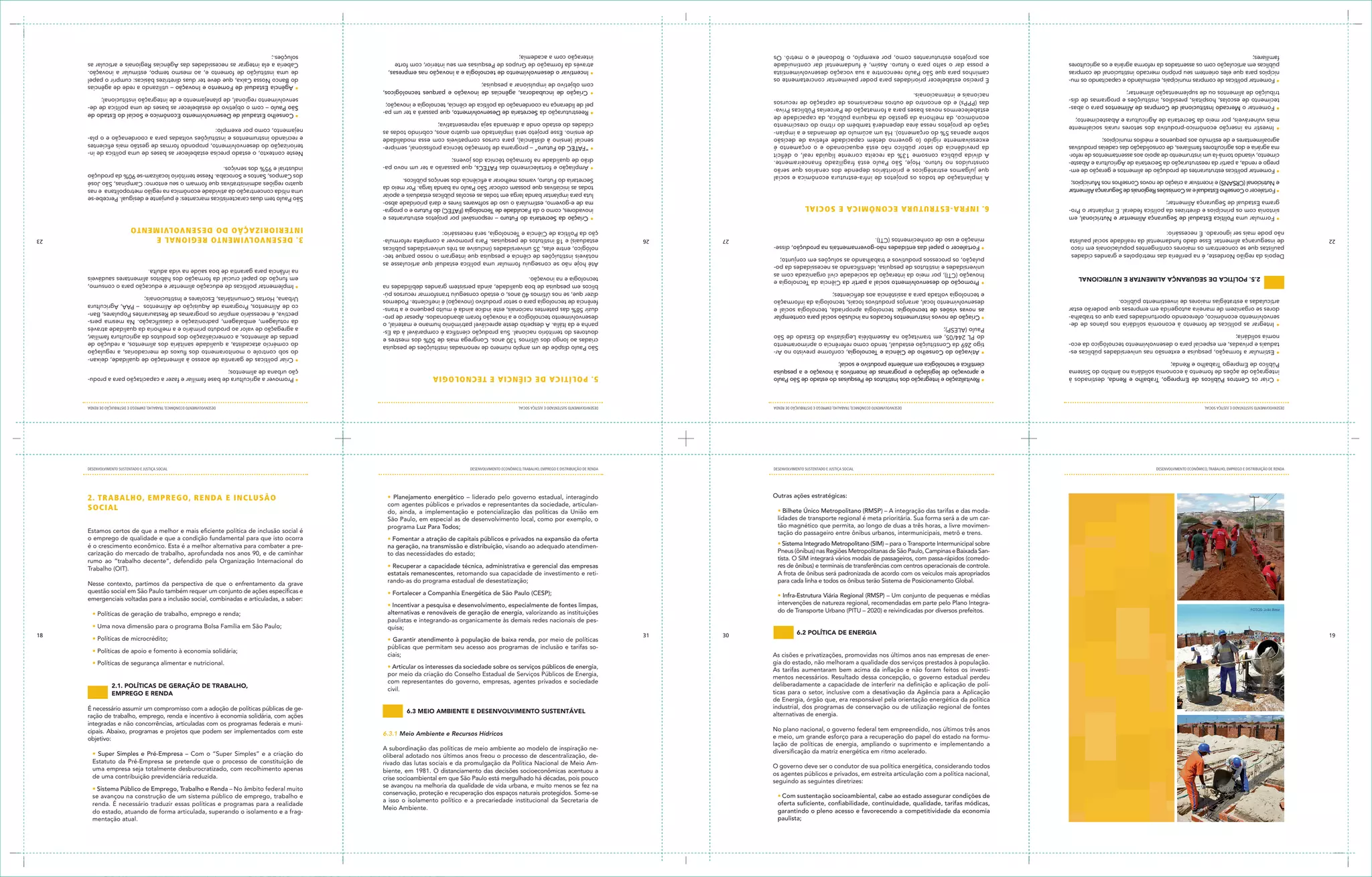 paulista;                                                                                                                                                                                                      mentação atual.
                                                                                          garantindo o pleno acesso e favorecendo a competitividade da economia                                                                                                                                          do estado, atuando de forma articulada, superando o isolamento e a frag-
                                                                                                                                                                                                             Meio Ambiente.
                                                                                          oferta suficiente, confiabilidade, continuidade, qualidade, tarifas módicas,                                                                                                                                   renda. É necessário traduzir essas políticas e programas para a realidade
                                                                                                                                                                                                             a isso o isolamento político e a precariedade institucional da Secretaria de
                                                                                          • Com sustentação socioambiental, cabe ao estado assegurar condições de                                                                                                                                        se avançou na construção de um sistema público de emprego, trabalho e
                                                                                                                                                                                                             conservação, proteção e recuperação dos espaços naturais protegidos. Some-se
                                                                                                                                                                                                                                                                                                         • Sistema Público de Emprego, Trabalho e Renda – No âmbito federal muito
                                                                                                                                                                                                             se avançou na melhoria da qualidade de vida urbana, e muito menos se fez na
                                                                                          seguindo as seguintes diretrizes:                                                                                  crise socioambiental em que São Paulo está mergulhado há décadas, pois pouco
                                                                                          os agentes públicos e privados, em estreita articulação com a política nacional,                                                                                                                               de uma contribuição previdenciária reduzida.
                                                                                                                                                                                                             biente, em 1981. O distanciamento das decisões socioeconômicas acentuou a                   uma empresa seja totalmente desburocratizado, com recolhimento apenas
                                                                                          O governo deve ser o condutor de sua política energética, considerando todos                                       rivado das lutas sociais e da promulgação da Política Nacional de Meio Am-                  Estatuto da Pré-Empresa se pretende que o processo de constituição de
                                                                                                                                                                                                             oliberal adotado nos últimos anos freou o processo de descentralização, de-                 • Super Simples e Pré-Empresa – Com o “Super Simples” e a criação do
                                                                                          diversificação da matriz energética em ritmo acelerado.                                                            A subordinação das políticas de meio ambiente ao modelo de inspiração ne-
                                                                                          lação de políticas de energia, ampliando o suprimento e implementando a
                                                                                          e meio, um grande esforço para a recuperação do papel do estado na formu-                                                                                                                                      objetivo:
                                                                                                                                                                                                                                                               6.3.1 Meio Ambiente e Recursos Hídricos   cipais. Abaixo, programas e projetos que podem ser implementados com este
                                                                                          No plano nacional, o governo federal tem empreendido, nos últimos três anos
                                                                                                                                                                                                                                                                                                         integradas e não concorrências, articuladas com os programas federais e muni-
                                                                                          alternativas de energia.                                                                                                                                                                                       ração de trabalho, emprego, renda e incentivo à economia solidária, com ações
                                                                                                                                                                                                                   6.3 meio ambiente e Desenvolvimento sustentável                                       É necessário assumir um compromisso com a adoção de políticas públicas de ge-
                                                                                          industrial, dos programas de conservação ou de utilização regional de fontes
                                                                                          de Energia, órgão que, era responsável pela orientação energética da política
                                                                                          ticas para o setor, inclusive com a desativação da Agência para a Aplicação                                                                                                                                                        emprego e renDa
                                                                                                                                                                                                             civil.
                                                                                          deliberadamente a capacidade de interferir na definição e aplicação de polí-                                                                                                                                                       2.1. políticas De geração De trabalho,
                                                                                                                                                                                                             com representantes do governo, empresas, agentes privados e sociedade
                                                                                          mentos necessários. Resultado dessa concepção, o governo estadual perdeu                                           por meio da criação do Conselho Estadual de Serviços Públicos de Energia,
                                                                                          As tarifas aumentaram bem acima da inflação e não foram feitos os investi-                                         • Articular os interesses da sociedade sobre os serviços públicos de energia,
                                                                                          gia do estado, não melhoram a qualidade dos serviços prestados à população.                                                                                                                                                                 • Políticas de segurança alimentar e nutricional.
                                                                                          As cisões e privatizações, promovidas nos últimos anos nas empresas de ener-                                       ciais;
                                                                                                                                                                                                                                                                                                                                 • Políticas de apoio e fomento à economia solidária;
                                                                                                                                                                                                             públicas que permitam seu acesso aos programas de inclusão e tarifas so-
                                                                                                                                                                                                             • Garantir atendimento à população de baixa renda, por meio de políticas                                                                             • Políticas de microcrédito;
19                                                                                                                                       6.2 política De energia                                   30   31                                                                                                                                                                                                      18
                                                                                                                                                                                                             quisa;                                                                                             • Uma nova dimensão para o programa Bolsa Família em São Paulo;
                                                                                                                                                                                                             paulistas e integrando-as organicamente às demais redes nacionais de pes-
                                                                                                                                                                                                             alternativas e renováveis de geração de energia, valorizando as instituições                                       • Políticas de geração de trabalho, emprego e renda;
       FOTOS: João Bittar                                                                 do de Transporte Urbano (PITU – 2020) e reivindicadas por diversos prefeitos.
                                                                                          intervenções de natureza regional, recomendadas em parte pelo Plano Integra-                                       • Incentivar a pesquisa e desenvolvimento, especialmente de fontes limpas,
                                                                                                                                                                                                                                                                                                         emergenciais voltadas para a inclusão social, combinadas e articuladas, a saber:
                                                                                          • Infra-Estrutura Viária Regional (RMSP) – Um conjunto de pequenas e médias                                                                 • Fortalecer a Companhia Energética de São Paulo (CESP);           questão social em São Paulo também requer um conjunto de ações específicas e
                                                                                          para cada linha e todos os ônibus terão Sistema de Posicionamento Global.                                          rando-as do programa estadual de desestatização;                                            Nesse contexto, partimos da perspectiva de que o enfrentamento da grave
                                                                                          A frota de ônibus será padronizada de acordo com os veículos mais apropriados                                      estatais remanescentes, retomando sua capacidade de investimento e reti-
                                                                                          res de ônibus) e terminais de transferências com centros operacionais de controle.                                 • Recuperar a capacidade técnica, administrativa e gerencial das empresas                   Trabalho (OIT).
                                                                                          tista. O SIM integrará vários modais de passageiros, com passa-rápidos (corredo-                                                                                                                               rumo ao “trabalho decente”, defendido pela Organização Internacional do
                                                                                          Pneus (ônibus) nas Regiões Metropolitanas de São Paulo, Campinas e Baixada San-                                    to das necessidades do estado;                                                              carização do mercado de trabalho, aprofundada nos anos 90, e de caminhar
                                                                                          • Sistema Integrado Metropolitano (SIM) – para o Transporte Intermunicipal sobre                                   na geração, na transmissão e distribuição, visando ao adequado atendimen-                   é o crescimento econômico. Esta é a melhor alternativa para combater a pre-
                                                                                                                                                                                                             • Fomentar a atração de capitais públicos e privados na expansão da oferta                  o emprego de qualidade e que a condição fundamental para que isto ocorra
                                                                                          tação do passageiro entre ônibus urbanos, intermunicipais, metrô e trens.                                                                                                                                      Estamos certos de que a melhor e mais eficiente política de inclusão social é
                                                                                          tão magnético que permita, ao longo de duas a três horas, a livre movimen-                                         programa Luz Para Todos;
                                                                                          lidades de transporte regional é meta prioritária. Sua forma será a de um car-                                     São Paulo, em especial as de desenvolvimento local, como por exemplo, o
                                                                                          • Bilhete Único Metropolitano (RMSP) – A integração das tarifas e das moda-                                        do, ainda, a implementação e potencialização das políticas da União em
                                                                                                                                                                                                             com agentes públicos e privados e representantes da sociedade, articulan-
                                                                                                                                                                                                                                                                                                                   SOciAL
                                                                                                                                                        Outras ações estratégicas:                           • Planejamento energético – liderado pelo governo estadual, interagindo                               2 . T R A B A L H O, eMPR e G O, R e n dA e in cLUS ÃO
     DESENVOLVIMENTO ECONôMICO, TRAbALhO, EMPREgO E DISTRIbUIÇÃO DE RENDA                                                                            DESENVOLVIMENTO SUSTENTADO E JUSTIÇA SOCIAL             DESENVOLVIMENTO ECONôMICO, TRAbALhO, EMPREgO E DISTRIbUIÇÃO DE RENDA                                                                                 DESENVOLVIMENTO SUSTENTADO E JUSTIÇA SOCIAL
     DESENVOLVIMENTO SUSTENTADO E JUSTIÇA SOCIAL                                                                            DESENVOLVIMENTO ECONôMICO, TRAbALhO, EMPREgO E DISTRIbUIÇÃO DE RENDA             DESENVOLVIMENTO SUSTENTADO E JUSTIÇA SOCIAL                                                                                 DESENVOLVIMENTO ECONôMICO, TRAbALhO, EMPREgO E DISTRIbUIÇÃO DE RENDA
       • Criar os Centros Públicos de Emprego, Trabalho e Renda, destinados à               • Revitalização e Integração dos Institutos de Pesquisas do estado de São Paulo                                  5 . PO LÍ Ti cA de ciÊnci A e TecnOLOGiA                                                     • Promover a agricultura de base familiar e fazer a capacitação para a produ-
       integração de ações de fomento à economia solidária no âmbito do Sistema             e aprovação de legislação e programas de incentivos à inovação e a pesquisa                                                                                                                                   ção urbana de alimentos;
       Público de Emprego Trabalho e Renda;                                                 científica e tecnológica em ambiente produtivo e social;
                                                                                                                                                                                                                                                                                                          • Criar políticas de garantia de acesso à alimentação de qualidade, deixan-
       • Estimular a formação, pesquisa e extensão nas universidades públicas es-           • Ativação do Conselho de Ciência e Tecnologia, conforme previsto no Ar-                                                                                                                                      do sob controle o monitoramento dos fluxos de mercadorias, a regulação
                                                                                            tigo 269 da Constituição estadual, tendo como referência o aprimoramento                                         São Paulo dispõe de um amplo número de renomadas instituições de pesquisa
       taduais e privadas, em especial para o desenvolvimento tecnológico da eco-                                                                                                                                                                                                                         do comércio atacadista, a qualidade sanitária dos alimentos, a redução de
                                                                                            do PL 244/05, em tramitação na Assembléia Legislativa do Estado de São                                           criadas ao longo dos últimos 130 anos. Congrega mais de 50% dos mestres e
       nomia solidária;                                                                                                                                                                                                                                                                                   perdas de alimentos, a comercialização dos produtos da agricultura familiar,
                                                                                            Paulo (ALESP);                                                                                                   doutores do território nacional. Sua produção científica é comparável à da Es-
                                                                                                                                                                                                                                                                                                          a agregação de valor ao produto primário e a melhoria da qualidade através
       • Integrar as políticas de fomento à economia solidária nos planos de de-                                                                                                                             panha e da Itália. A despeito deste apreciável patrimônio humano e material, o
                                                                                                                                                                                                                                                                                                          da rotulagem, embalagem, padronização e classificação. Na mesma pers-
       senvolvimento econômico, oferecendo oportunidades para que os trabalha-              • Criação de novos instrumentos focados na inclusão social para contemplar                                       desenvolvimento tecnológico e a inovação foram abandonados. Apesar de pro-                   pectiva, é necessário ampliar os programas de Restaurantes Populares, Ban-
       dores se organizem de maneira autogerida em empresas que poderão estar               as novas visões de tecnologia: tecnologia apropriada, tecnologia social e                                        duzir 58% das patentes nacionais, este índice ainda é muito pequeno e a trans-               co de Alimentos, Programa de Aquisição de Alimentos – PAA, Agricultura
       articuladas a estratégias maiores de investimento público.                           desenvolvimento local, arranjos produtivos locais, tecnologia da informação                                      ferência de tecnologia para o setor produtivo (inovação) é ineficiente. Podemos              Urbana, Hortas Comunitárias, Escolares e Institucionais;
                                                                                            e tecnologia voltada para a assistência aos deficientes;                                                         dizer que, se nos últimos 40 anos, o estado conseguiu transformar recursos pú-
                                                                                                                                                                                                             blicos em pesquisa de boa qualidade, ainda persistem grandes debilidades na                  • Implementar políticas de educação alimentar e educação para o consumo,
                                                                                            • Promoção do desenvolvimento social a partir da Ciência da Tecnologia e
                   2.5. política De segurança alimentar e nutricional                                                                                                                                        tecnologia e na inovação.                                                                    em função do papel crucial da formação dos hábitos alimentares saudáveis
                                                                                            Inovação (CTI), por meio da interação da sociedade civil organizada com as
                                                                                                                                                                                                                                                                                                          na infância para garantia de boa saúde na vida adulta.
                                                                                            universidades e institutos de pesquisa, identificando as necessidades da po-
                                                                                                                                                                                                             Até hoje não se conseguiu formular uma política estadual que articulasse as
                                                                                            pulação, os processos produtivos e trabalhando as soluções em conjunto;
     Depois da região Nordeste, é na periferia das metrópoles e grandes cidades                                                                                                                              notáveis instituições de ciência e pesquisa que integram o nosso parque tec-
     paulistas que se concentram os maiores contingentes populacionais em risco             • Fortalecer o papel das entidades não-governamentais na produção, disse-                                        nológico, entre elas, 35 universidades (inclusive as três universidades públicas
22   de insegurança alimentar. Esse dado fundamental da realidade social paulista           minação e uso de conhecimentos (CTI).                                                                  27   26   estaduais) e 18 institutos de pesquisas. Para promover a completa reformula-                3 . de S en VOLV iM en TO ReG iO n AL e                                                                23
     não pode mais ser ignorado. É necessário:                                                                                                                                                               ção da Política de Ciência e Tecnologia, será necessário:
                                                                                                                                                                                                                                                                                                         inT eR iO Ri ZAÇÃ O d O d eS e n VOLV iMe n TO
       • Formular uma Política Estadual de Segurança Alimentar e Nutricional, em                                                                                                                               • Criação da Secretaria do Futuro – responsável por projetos estruturantes e
       sintonia com os princípios e diretrizes da política federal. E implantar o Pro-    6 . i n F RA -e ST RU T U RA ec O n ÔM i c A e SO c i A L                                                            inovadores, como o da Faculdade de Tecnologia (FATEC) do Futuro e o progra-
       grama Estadual de Segurança Alimentar;                                                                                                                                                                  ma de e-governo, estimulará o uso de softwares livres e dará prioridade abso-
                                                                                                                                                                                                                                                                                                         São Paulo tem duas características marcantes: é punjante e desigual. Percebe-se
                                                                                                                                                                                                               luta para implantar banda larga em todas as escolas públicas estaduais e apoiar
       • Fortalecer o Conselho Estadual e as Comissões Regionais de Segurança Alimentar                                                                                                                                                                                                                  uma nítida concentração da atividade econômica na região metropolitana e nas
                                                                                                                                                                                                               todas as iniciativas que possam colocar São Paulo na banda larga. Por meio da
       e Nutricional (CRSANS) e incentivar a criação de novos Conselhos nos Municípios;                                                                                                                                                                                                                  quatro regiões administrativas que formam o seu entorno: Campinas, São José
                                                                                          A implantação de todos os projetos de infra-estrutura econômica e social                                             Secretaria do Futuro, vamos melhorar a eficiência dos serviços públicos.
                                                                                                                                                                                                                                                                                                         dos Campos, Santos e Sorocaba. Nesse território localizam-se 90% da produção
       • Fomentar políticas estruturantes de produção de alimentos e geração de em-       que julgamos estratégicos e prioritários depende dos cenários que serão                                              • Ampliação e fortalecimento das FATECs, que passarão a ter um novo pa-                   industrial e 95% dos serviços.
       prego e renda, a partir da reestruturação da Secretaria de Agricultura e Abaste-   construídos no futuro. Hoje, São Paulo está fragilizado financeiramente.                                             drão de qualidade na formação técnica dos jovens;
       cimento, visando torná-la um instrumento de apoio aos assentamentos de refor-      A dívida pública consome 13% da receita corrente líquida real, o déficit                                                                                                                                       Neste contexto, o estado precisa estabelecer as bases de uma política de in-
       ma agrária e dos agricultores familiares, de consolidação das cadeias produtivas   da previdência do setor público não está equacionado e o orçamento é                                                 • “FATEC do Futuro” – programa de formação técnica profissional, semipre-                 teriorização do desenvolvimento, propondo formas de gestão mais eficientes
       agroalimentares e de estímulo aos pequenos e médios municípios;                    excessivamente rígido (o governo detém capacidade efetiva de decisão                                                 sencial (ensino à distância), para cursos compatíveis com essa modalidade                 e recriando instrumentos e instituições voltadas para a coordenação e o pla-
                                                                                          sobre apenas 5% do orçamento). Há um acúmulo de demandas e a implan-                                                 de ensino. Esse projeto será implantado em quatro anos, cobrindo todas as                 nejamento, como por exemplo:
       • Investir na inserção econômico-produtiva dos setores rurais socialmente          tação de projetos nessa área dependerá também do ritmo do crescimento                                                cidades do estado onde a demanda seja representativa;
       mais vulneráveis, por meio da Secretaria de Agricultura e Abastecimento;           econômico, da melhoria da gestão da máquina pública, da capacidade de
                                                                                                                                                                                                               • Reestruturação da Secretaria de Desenvolvimento, que passará a ter um pa-                • Conselho Estadual de Desenvolvimento Econômico e Social do Estado de
       • Fomentar o Mercado Institucional de Compras de Alimentos para o abas-            estabelecermos novas bases para a formatação de Parcerias Públicas Priva-                                                                                                                                       São Paulo – com o objetivo de estabelecer as bases de uma política de de-
                                                                                          das (PPPs) e do encontro de outros mecanismos de captação de recursos                                                pel de liderança na coordenação da política de ciência, tecnologia e inovação;
       tecimento de escolas, hospitais, presídios, instituições e programas de dis-                                                                                                                                                                                                                       senvolvimento regional, de planejamento e de integração institucional;
       tribuição de alimentos ou de suplementação alimentar;                              nacionais e internacionais.                                                                                          • Criação de incubadoras, agências de inovação e parques tecnológicos,
                                                                                                                                                                                                               com objetivo de impulsionar a pesquisa;                                                    • Agência Estadual de Fomento e Inovação – utilizando a rede de agências
       • Fomentar políticas de compras municipais, estimulando e capacitando os mu-       É preciso estabelecer prioridades para poder pavimentar concretamente os                                                                                                                                        do Banco Nossa Caixa, que deve ter duas diretrizes básicas: cumprir o papel
       nicípios para que eles orientem seu próprio mercado institucional de compras       caminhos para que São Paulo reencontre a sua vocação desenvolvimentista                                              • Incentivar o desenvolvimento de tecnologia e a inovação nas empresas,                    de uma instituição de fomento e, ao mesmo tempo, estimular a inovação.
       públicas em articulação com os assentados da reforma agrária e os agricultores     e possa dar o salto para o futuro. Assim, é fundamental dar continuidade                                             através da formação de Grupos de Pesquisas em seu interior, com forte                      Caberia a ela integrar as necessidades das Agências Regionais e articular as
       familiares;                                                                        aos projetos estruturantes como, por exemplo, o Rodoanel e o metrô. Os                                               interação com a academia;                                                                  soluções.;
 