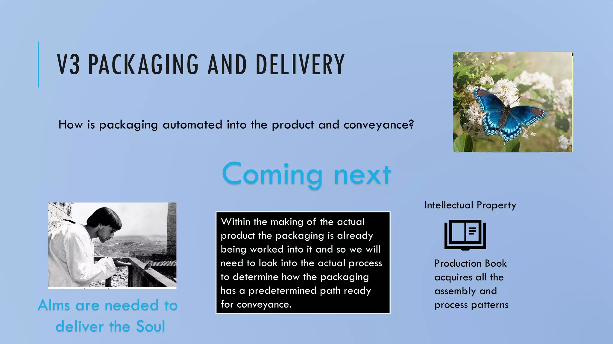 V3 PACKAGING AND DELIVERY
How is packaging automated into the product and conveyance?
Coming next
Within the making of the actual
product the packaging is already
being worked into it and so we will
need to look into the actual process
to determine how the packaging
has a predetermined path ready
for conveyance.
Production Book
acquires all the
assembly and
process patterns
Intellectual Property
Alms are needed to
deliver the Soul
 