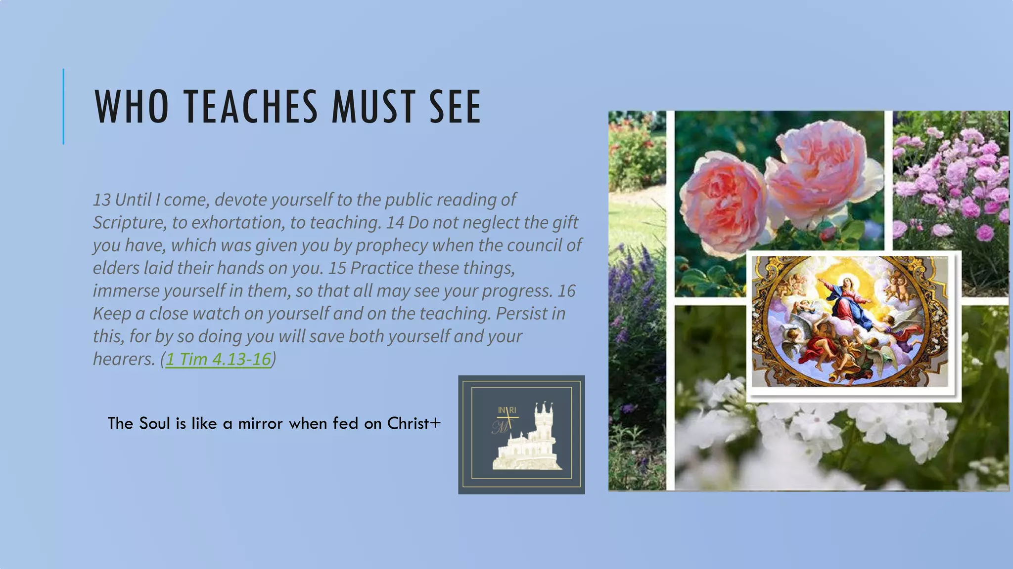 WHO TEACHES MUST SEE
13 Until I come, devote yourself to the public reading of
Scripture, to exhortation, to teaching. 14 Do not neglect the gift
you have, which was given you by prophecy when the council of
elders laid their hands on you. 15 Practice these things,
immerse yourself in them, so that all may see your progress. 16
Keep a close watch on yourself and on the teaching. Persist in
this, for by so doing you will save both yourself and your
hearers. (1 Tim 4.13-16)
The Soul is like a mirror when fed on Christ+
 