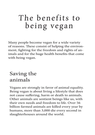 The benefits to
being vegan
Many people become vegan for a wide variety
of reasons. These consist of helping the environ-
ment, fighting for the freedom and rights of an-
imals and for the huge health benefits that come
with being vegan.
Saving the
animals
Vegans are strongly in favor of animal equality.
Being vegan is about living a lifestyle that does
not cause suffering, harm or death to animals.
Other animals are sentient beings like us, with
their own needs and freedom to life. Over 56
billion farmed animals are killed every year by
humans, more than 3,000 die every second in
slaughterhouses around the world.
 