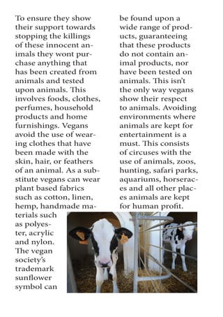 To ensure they show
their support towards
stopping the killings
of these innocent an-
imals they wont pur-
chase anything that
has been created from
animals and tested
upon animals. This
involves foods, clothes,
perfumes, household
products and home
furnishings. Vegans
avoid the use of wear-
ing clothes that have
been made with the
skin, hair, or feathers
of an animal. As a sub-
stitute vegans can wear
plant based fabrics
such as cotton, linen,
hemp, handmade ma-
terials such
as polyes-
ter, acrylic
and nylon.
The vegan
society’s
trademark
sunflower
symbol can
be found upon a
wide range of prod-
ucts, guaranteeing
that these products
do not contain an-
imal products, nor
have been tested on
animals. This isn’t
the only way vegans
show their respect
to animals. Avoiding
environments where
animals are kept for
entertainment is a
must. This consists
of circuses with the
use of animals, zoos,
hunting, safari parks,
aquariums, horserac-
es and all other plac-
es animals are kept
for human profit.
 