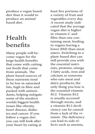 produce a vegan based
diet than it would to
produce an animal
based diet.
Health
benefits
Many people will be-
come vegan for the
large health benefits
that come with cutting
out foods that come
from animals. The
plant-based sources of
these nutrients tend
to be low in saturated
fats, high in fibre and
packed with antioxi-
dants, helping mitigate
some of the modern
worlds biggest health
issues like obesity,
heart disease, diabe-
tes and cancer. If you
follow a vegan diet
you can still look after
your heart by eating at
least five portions of
a variety of fruit and
vegetables every day.
A recent study indi-
cated that the average
vegan diet is higher
in vitamin C and
fibre than one con-
taining meat, leading
to vegans having a
lower BMI than meat
eaters. Switching to a
plant-based diet can
still provide you with
the essential nutri-
ents, proteins, omega
3 fatty acids, iron and
calcium as someone
who eats meat and
dairy products; the
only thing you lose is
the essential vitamin
B12. Vitamin B12
is usually accessed
through meats, and
a vitamin B12 devfi-
ciency can be caused
from a lack of the vi-
tamin. The deficiency
can lead to side ef-
fects such as anemia,
 