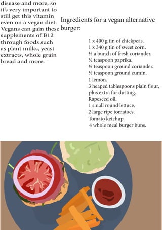 disease and more, so
it’s very important to
still get this vitamin
even on a vegan diet.
Vegans can gain these
supplements of B12
through foods such
as plant milks, yeast
extracts, whole grain
bread and more.
Ingredients for a vegan alternative
burger:
1 x 400 g tin of chickpeas.
1 x 340 g tin of sweet corn.
½ a bunch of fresh coriander.
½ teaspoon paprika.
½ teaspoon ground coriander.
½ teaspoon ground cumin.
1 lemon.
3 heaped tablespoons plain flour,
plus extra for dusting.
Rapeseed oil.
1 small round lettuce.
2 large ripe tomatoes.
Tomato ketchup.
4 whole meal burger buns.
 