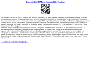 Impossibility Of Moral Responsibility Analysis
The Illusion of Free Will or: How I Learned to Stop Worrying and Embrace the Basic Argument Arguments pro et contra the possibility of free will
inevitably attempt to answer the question on whether or not moral responsibility is possible. In "Impossibility of Moral Responsibility" philosopher
Galen Strawson attempts to show proof that, not only is moral responsibility impossible, but it necessarily follows, whether or not determinism turns out
to be true or false. It is my contention that Strawson's argument is correct, and it is impossible for us to be responsible for our actions. As a result, it
is equally impossible to be morally responsible for those same actions. The consequence is simple; free will is an illusion. We hang tight to... Show
more content on Helpwriting.net ...
our beliefs, desires, and predisposed psychological structure. Through this grand heuristically make up, we are able to perform certain tasks v.g.
anticipating opponents future moves in a game of chess, because we know the game of chess. It could be the case that we have played that
opponent before and we understand their beliefs, desires, and predisposed psychological structure. This model can also be used to explain why
some people act differently in a similar situation. They are a product of their beliefs, desires, and our predisposed psychological structure. In
contrast, it would be odd to think our actions were not a result of these beliefs, desires, and predisposed psychological structures. That would relegate
the actions people make to being a consequence of randomness and chance. Therefore, "You do what you do because of the way you are."5 Premise
(1) seems self
... Get more on HelpWriting.net ...
 