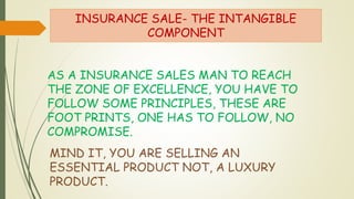 INSURANCE SALE- THE INTANGIBLE
COMPONENT
AS A INSURANCE SALES MAN TO REACH
THE ZONE OF EXCELLENCE, YOU HAVE TO
FOLLOW SOME PRINCIPLES, THESE ARE
FOOT PRINTS, ONE HAS TO FOLLOW, NO
COMPROMISE.
MIND IT, YOU ARE SELLING AN
ESSENTIAL PRODUCT NOT, A LUXURY
PRODUCT.
 