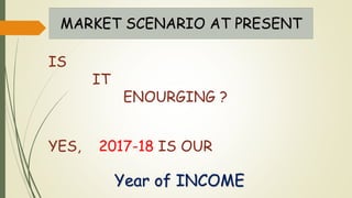 MARKET SCENARIO AT PRESENT
IS
IT
ENOURGING ?
YES, 2017-18 IS OUR
Year of INCOME
 