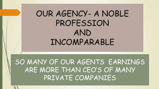 OUR AGENCY- A NOBLE
PROFESSION
AND
INCOMPARABLE
SO MANY OF OUR AGENTS EARNINGS
ARE MORE THAN CEO’S OF MANY
PRIVATE COMPANIES
 