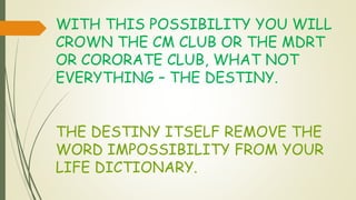 WITH THIS POSSIBILITY YOU WILL
CROWN THE CM CLUB OR THE MDRT
OR CORORATE CLUB, WHAT NOT
EVERYTHING – THE DESTINY.
THE DESTINY ITSELF REMOVE THE
WORD IMPOSSIBILITY FROM YOUR
LIFE DICTIONARY.
 