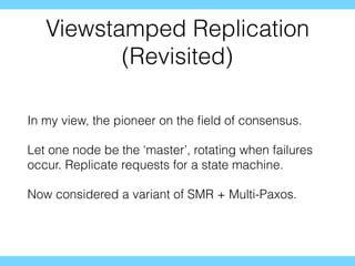 Viewstamped Replication
(Revisited)
In my view, the pioneer on the ﬁeld of consensus.
Let one node be the ‘master’, rotating when failures
occur. Replicate requests for a state machine.
Now considered a variant of SMR + Multi-Paxos.
 