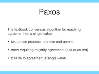 Paxos
The textbook consensus algorithm for reaching
agreement on a single value.
• two phase process: promise and commit
• each requiring majority agreement (aka quorums)
• 2 RRTs to agreement a single value
 