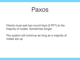 Paxos
Clients must wait two round trips (2 RTT) to the
majority of nodes. Sometimes longer.
The system will continue as long as a majority of
nodes are up
 