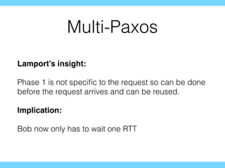Multi-Paxos
Lamport’s insight:
Phase 1 is not speciﬁc to the request so can be done
before the request arrives and can be reused.
Implication:
Bob now only has to wait one RTT
 
