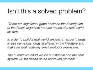 Isn’t this a solved problem?
“There are signiﬁcant gaps between the description
of the Paxos algorithm and the needs of a real-world
system.
In order to build a real-world system, an expert needs
to use numerous ideas scattered in the literature and
make several relatively small protocol extensions.
The cumulative effort will be substantial and the ﬁnal
system will be based on an unproven protocol.”
 