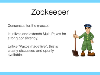 Zookeeper
Consensus for the masses.
It utilizes and extends Multi-Paxos for
strong consistency.
Unlike “Paxos made live”, this is
clearly discussed and openly
available.
 