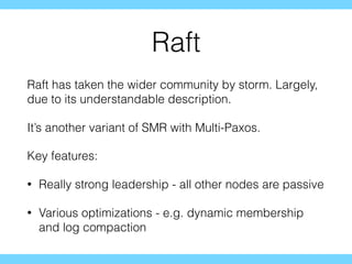 Raft
Raft has taken the wider community by storm. Largely,
due to its understandable description.
It’s another variant of SMR with Multi-Paxos.
Key features:
• Really strong leadership - all other nodes are passive
• Various optimizations - e.g. dynamic membership
and log compaction
 