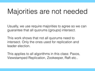 Majorities are not needed
Usually, we use require majorities to agree so we can
guarantee that all quorums (groups) intersect.
This work shows that not all quorums need to
intersect. Only the ones used for replication and
leader election.
This applies to all algorithms in this class: Paxos,
Viewstamped Replication, Zookeeper, Raft etc..
 