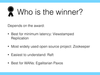 Who is the winner?
Depends on the award:
• Best for minimum latency: Viewstamped
Replication
• Most widely used open source project: Zookeeper
• Easiest to understand: Raft
• Best for WANs: Egalitarian Paxos
 