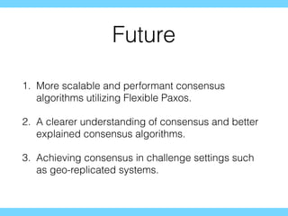 Future
1. More scalable and performant consensus
algorithms utilizing Flexible Paxos.
2. A clearer understanding of consensus and better
explained consensus algorithms.
3. Achieving consensus in challenge settings such
as geo-replicated systems.
 
