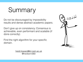 Summary
Do not be discouraged by impossibility
results and dense abstract academic papers.
Don’t give up on consistency. Consensus is
achievable, even performant and scalable (if
done correctly)
Find the right algorithm for your speciﬁc
domain.
heidi.howard@cl.cam.ac.uk
@heidiann360
 