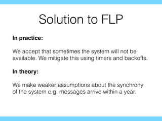 Solution to FLP
In practice:
We accept that sometimes the system will not be
available. We mitigate this using timers and backoffs.
In theory:
We make weaker assumptions about the synchrony
of the system e.g. messages arrive within a year.
 