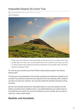 Sergei VanBellinghen
Impossible Dreams Do Come True
sergeivanbellinghen.com/impossible-dreams-do-come-true/
While some of us still believe that impossible dreams do come true, countless others gave
up this right. Over the years, various people tell us to be realistic. Even society says that
we all have limits and reaching beyond these limitations is not possible. But I am firmly
against that popular belief.
So, how can you overcome your limits? What is being realistic anyway? Can dreams
become real?
The thing you must understand is that virtually everything and anything is possible for you
to create. If you believe and take the time required to form the necessary skills, whatever
you want, do come true. However, you must also collect the essential resources to bring
you there.
But the most important elements for impossible dreams to come into existence are the
belief in yourself and your abilities to learn. Your beliefs determine your actions which in
turn determine your results. So, if you do not believe you can succeed, then you will not
reach your visions. Quite simple!
Realistic and Unrealistic
1/5
 