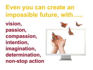 Even you can create an
impossible future, with…..
vision,
passion,
compassion,
intention,
imagination,
determination,
non-stop action
 
