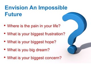 Envision An Impossible
Future
 Where is the pain in your life?
 What is your biggest frustration?
 What is your biggest hope?
 What is you big dream?
 What is your biggest concern?
 