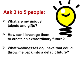 Ask 3 to 5 people:
 What are my unique
  talents and gifts?

 How can I leverage them
  to create an extraordinary future?

 What weaknesses do I have that could
  throw me back into a default future?
 