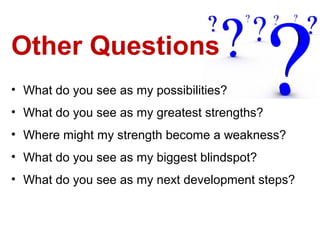 Other Questions
• What do you see as my possibilities?
• What do you see as my greatest strengths?
• Where might my strength become a weakness?
• What do you see as my biggest blindspot?
• What do you see as my next development steps?
 