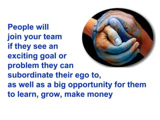 People will
join your team
if they see an
exciting goal or
problem they can
subordinate their ego to,
as well as a big opportunity for them
to learn, grow, make money
 