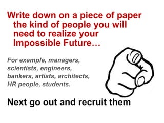 Write down on a piece of paper
 the kind of people you will
 need to realize your
 Impossible Future…
For example, managers,
scientists, engineers,
bankers, artists, architects,
HR people, students.

Next go out and recruit them
 