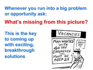 Whenever you run into a big problem
or opportunity ask:
What’s missing from this picture?

This is the key
to coming up
with exciting,
breakthrough
solutions
 