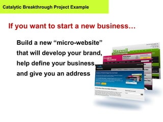Catalytic Breakthrough Project Example



  If you want to start a new business…

      Build a new “micro-website”
      that will develop your brand,
      help define your business,
      and give you an address
 