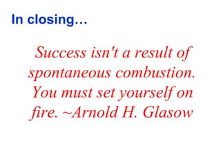 In closing…

   Success isn't a result of
  spontaneous combustion.
  You must set yourself on
  fire. ~Arnold H. Glasow
 